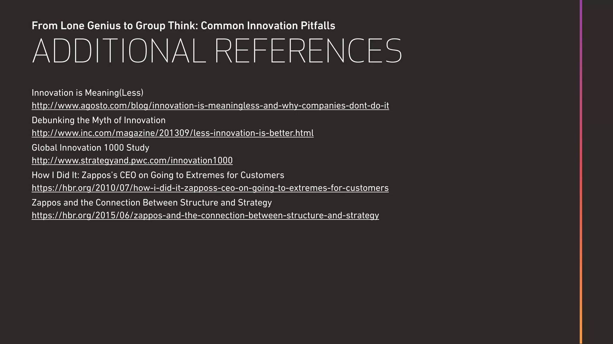 From Lone Genius to Group Think: Common Innovation Pitfalls
ADDITIONAL REFERENCES
Innovation is Meaning(Less) 
http://www.agosto.com/blog/innovation-is-meaningless-and-why-companies-dont-do-it
Debunking the Myth of Innovation 
http://www.inc.com/magazine/201309/less-innovation-is-better.html
Global Innovation 1000 Study 
http://www.strategyand.pwc.com/innovation1000
How I Did It: Zappos’s CEO on Going to Extremes for Customers  
https://hbr.org/2010/07/how-i-did-it-zapposs-ceo-on-going-to-extremes-for-customers
Zappos and the Connection Between Structure and Strategy  
https://hbr.org/2015/06/zappos-and-the-connection-between-structure-and-strategy
 