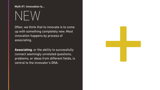 Myth #1: Innovation Is…
NEW
Often, we think that to innovate is to come
up with something completely new. Most
innovation happens by process of
associating.
Associating, or the ability to successfully
connect seemingly unrelated questions,
problems, or ideas from diﬀerent ﬁelds, is
central to the innovator’s DNA.
+
 