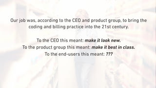 Our job was, according to the CEO and product group, to bring the
coding and billing practice into the 21st century.
To the CEO this meant: make it look new.
To the product group this meant: make it best in class.
To the end-users this meant: ???
 
