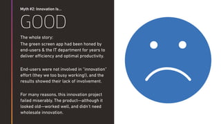Myth #2: Innovation Is…
GOOD
The whole story:
The green screen app had been honed by
end-users & the IT department for years to
deliver eﬃciency and optimal productivity.
End-users were not involved in “innovation”
eﬀort (they we too busy working!), and the
results showed their lack of involvement.
For many reasons, this innovation project
failed miserably. The product—although it
looked old—worked well, and didn’t need
wholesale innovation.
 