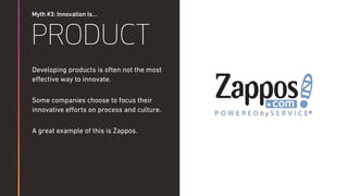 Myth #3: Innovation Is…
PRODUCT
Developing products is often not the most
eﬀective way to innovate.
Some companies choose to focus their
innovative eﬀorts on process and culture.
A great example of this is Zappos.
 