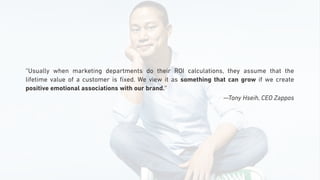 “Usually when marketing departments do their ROI calculations, they assume that the
lifetime value of a customer is ﬁxed. We view it as something that can grow if we create
positive emotional associations with our brand.”
—Tony Hseih, CEO Zappos
 