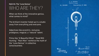Myth #4: The “Lone Genius”
WHO ARE THEY?
When we think of the innovative genius,
what comes to mind?
The brilliant inventor holed up in a studio
away from everything and everyone.
Adjectives like eccentric, reclusive,
prodigious, magical, a “natural” talent.
Films like “A Beautiful Mind,” “Good Will
Hunting,” “Rain Man” reinforce the myth of
the “Lone Genius” in collective
consciousness.
 