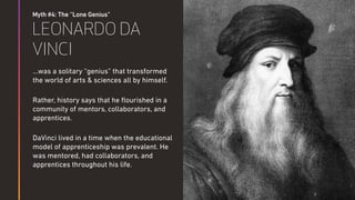 Myth #4: The “Lone Genius”
LEONARDO DA
VINCI
…was a solitary “genius” that transformed
the world of arts & sciences all by himself.
Rather, history says that he ﬂourished in a
community of mentors, collaborators, and
apprentices.
DaVinci lived in a time when the educational
model of apprenticeship was prevalent. He
was mentored, had collaborators, and
apprentices throughout his life.
 