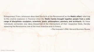 Entrepreneur Frans Johansson described [the birth of the Renaissance] as the Medici eﬀect, referring
to the creative explosion in Florence when the Medici family brought together people from a wide
range of disciplines—sculptors, scientists, poets, philosophers, painters, and architects. As these
individuals connected, new ideas blossomed at the intersections of their respective ﬁelds, thereby
spawning the Renaissance, one of the most inventive eras in history.
—The Innovator’s DNA, Harvard Business Review
DaVinci’s Vitruvian Man
 