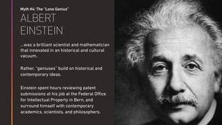 Myth #4: The “Lone Genius”
ALBERT
EINSTEIN
…was a brilliant scientist and mathematician
that innovated in an historical and cultural
vacuum.
Rather, “geniuses” build on historical and
contemporary ideas.
Einstein spent hours reviewing patent
submissions at his job at the Federal Oﬃce
for Intellectual Property in Bern, and
surround himself with contemporary
academics, scientists, and philosophers.
 