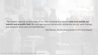 “The insights required to solve many of our most challenging problems come from outside our
industry and scientiﬁc ﬁeld. We must aggressively and proudly incorporate into our work ﬁndings
and advances which were not invented here.”
—Kent Bowen, the founding scientist of CPS technologies
Einstein at the Federal Office for Intellectual Property, Bern, Switzerland
 