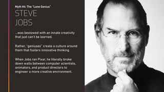 Myth #4: The “Lone Genius”
STEVE
JOBS
…was bestowed with an innate creativity
that just can’t be learned.
Rather, “geniuses” create a culture around
them that fosters innovative thinking.
When Jobs ran Pixar, he literally broke
down walls between computer scientists,
animators, and product directors to
engineer a more creative environment.
Steven Hawking
 