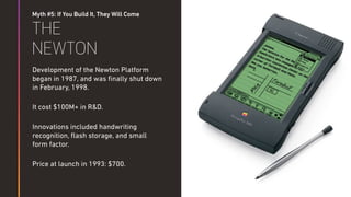 Myth #5: If You Build It, They Will Come
THE
NEWTON
Development of the Newton Platform
began in 1987, and was ﬁnally shut down
in February, 1998.
It cost $100M+ in R&D.
Innovations included handwriting
recognition, ﬂash storage, and small
form factor.
Price at launch in 1993: $700.
 