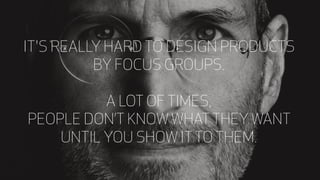 PEOPLE DON’T KNOW WHAT THEY WANT
UNTIL YOU SHOW IT TO THEM.
IT'S REALLY HARD TO DESIGN PRODUCTS
BY FOCUS GROUPS.
A LOT OF TIMES,
 