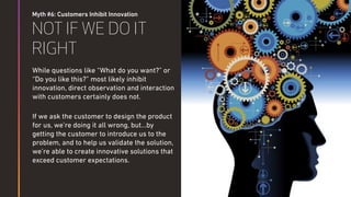 Myth #6: Customers Inhibit Innovation
NOT IF WE DO IT
RIGHT
While questions like “What do you want?” or
“Do you like this?” most likely inhibit
innovation, direct observation and interaction
with customers certainly does not.
If we ask the customer to design the product
for us, we’re doing it all wrong, but…by
getting the customer to introduce us to the
problem, and to help us validate the solution,
we’re able to create innovative solutions that
exceed customer expectations.
 