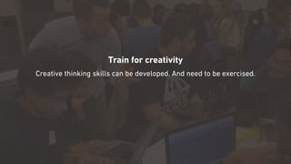 Train for creativity
Creative thinking skills can be developed. And need to be exercised.
 