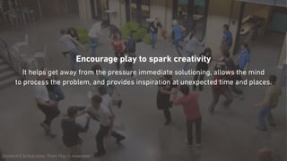 Stanford D.School class “From Play to Innovation”
Encourage play to spark creativity
It helps get away from the pressure immediate solutioning, allows the mind  
to process the problem, and provides inspiration at unexpected time and places.
 