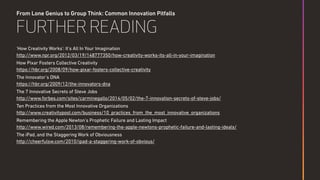 From Lone Genius to Group Think: Common Innovation Pitfalls
FURTHER READING
'How Creativity Works': It's All In Your Imagination 
http://www.npr.org/2012/03/19/148777350/how-creativity-works-its-all-in-your-imagination
How Pixar Fosters Collective Creativity 
https://hbr.org/2008/09/how-pixar-fosters-collective-creativity
The Innovator’s DNA 
https://hbr.org/2009/12/the-innovators-dna
The 7 Innovative Secrets of Steve Jobs 
http://www.forbes.com/sites/carminegallo/2014/05/02/the-7-innovation-secrets-of-steve-jobs/
Ten Practices from the Most Innovative Organizations 
http://www.creativitypost.com/business/10_practices_from_the_most_innovative_organizations
Remembering the Apple Newton’s Prophetic Failure and Lasting Impact 
http://www.wired.com/2013/08/remembering-the-apple-newtons-prophetic-failure-and-lasting-ideals/
The iPad, and the Staggering Work of Obviousness 
http://cheerfulsw.com/2010/ipad-a-staggering-work-of-obvious/
 