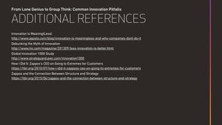 From Lone Genius to Group Think: Common Innovation Pitfalls
ADDITIONAL REFERENCES
Innovation is Meaning(Less) 
http://www.agosto.com/blog/innovation-is-meaningless-and-why-companies-dont-do-it
Debunking the Myth of Innovation 
http://www.inc.com/magazine/201309/less-innovation-is-better.html
Global Innovation 1000 Study 
http://www.strategyand.pwc.com/innovation1000
How I Did It: Zappos’s CEO on Going to Extremes for Customers  
https://hbr.org/2010/07/how-i-did-it-zapposs-ceo-on-going-to-extremes-for-customers
Zappos and the Connection Between Structure and Strategy  
https://hbr.org/2015/06/zappos-and-the-connection-between-structure-and-strategy
 