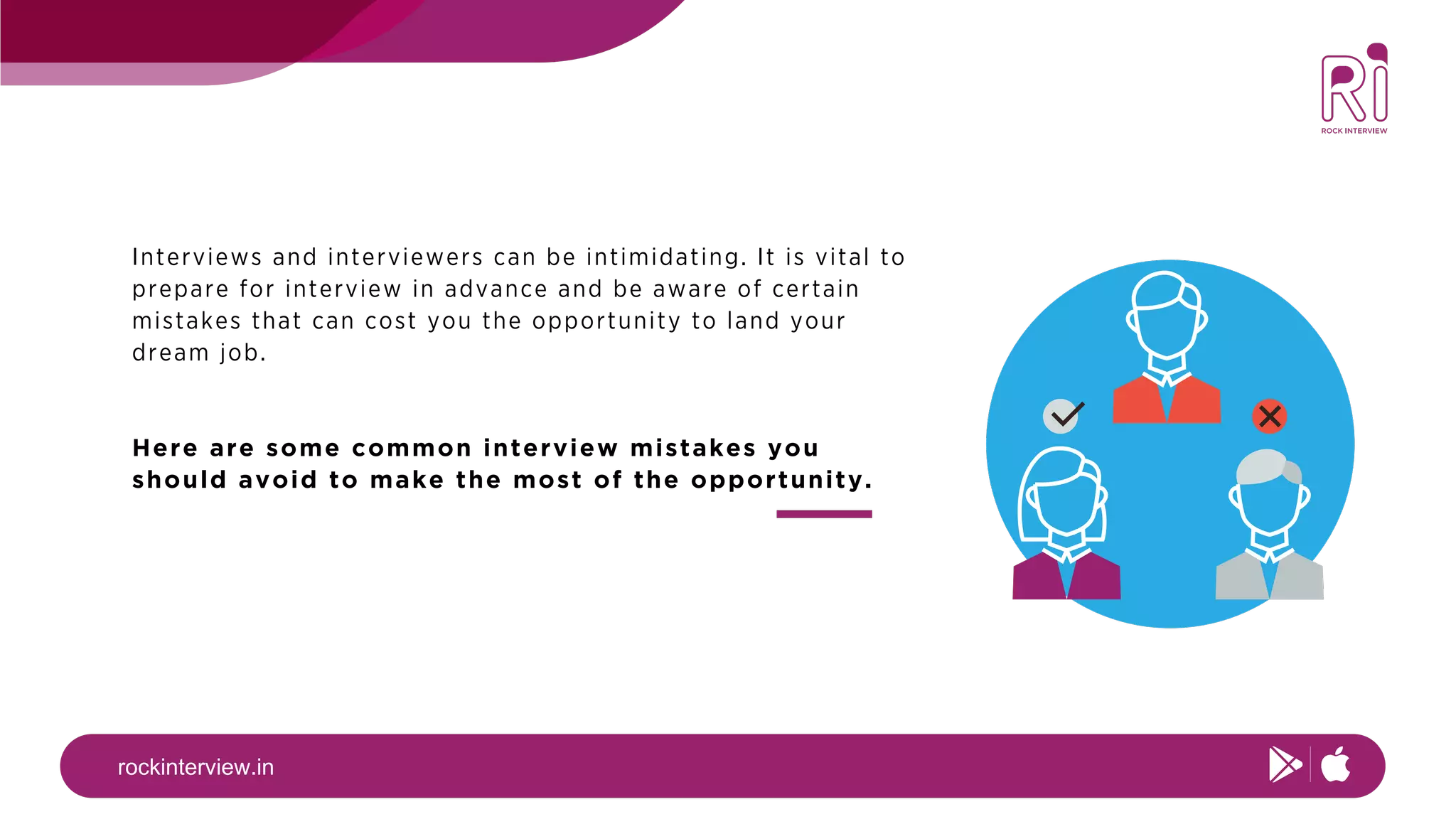 rockinterview.in
Interviews and interviewers can be intimidating. It is vital to
prepare for interview in advance and be aware of certain
mistakes that can cost you the opportunity to land your
dream job.
Here are some common interview mistakes you
should avoid to make the most of the opportunity.
 