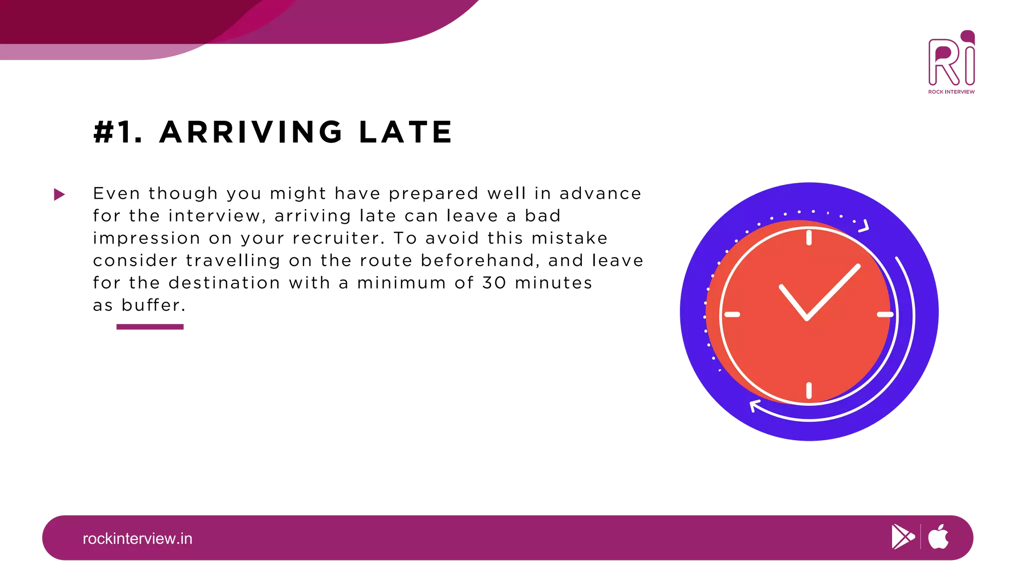 rockinterview.in
#1. ARRIVING LATE
Even though you might have prepared well in advance
for the interview, arriving late can leave a bad
impression on your recruiter. To avoid this mistake
consider travelling on the route beforehand, and leave
for the destination with a minimum of 30 minutes
as buffer.
 