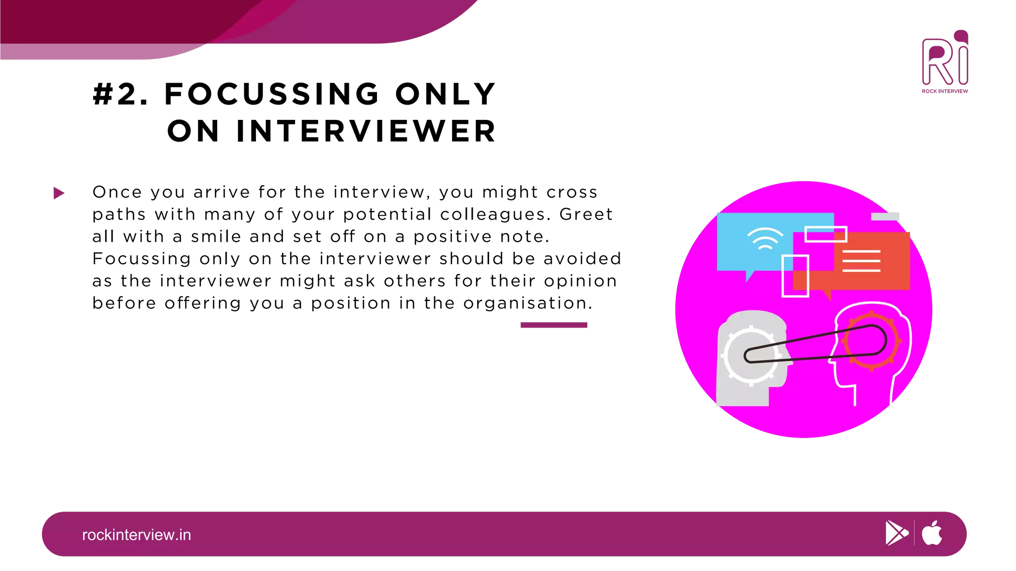 rockinterview.in
#2. FOCUSSING ONLY
ON INTERVIEWER
Once you arrive for the interview, you might cross
paths with many of your potential colleagues. Greet
all with a smile and set off on a positive note.
Focussing only on the interviewer should be avoided
as the interviewer might ask others for their opinion
before offering you a position in the organisation.
 
