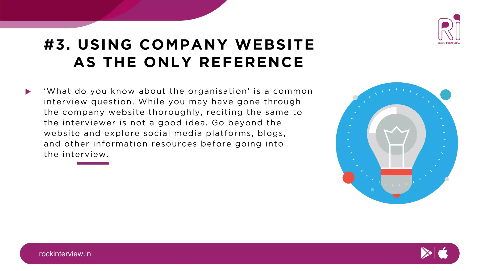 rockinterview.in
#3. USING COMPANY WEBSITE
AS THE ONLY REFERENCE
‘What do you know about the organisation’ is a common
interview question. While you may have gone through
the company website thoroughly, reciting the same to
the interviewer is not a good idea. Go beyond the
website and explore social media platforms, blogs,
and other information resources before going into
the interview.
 