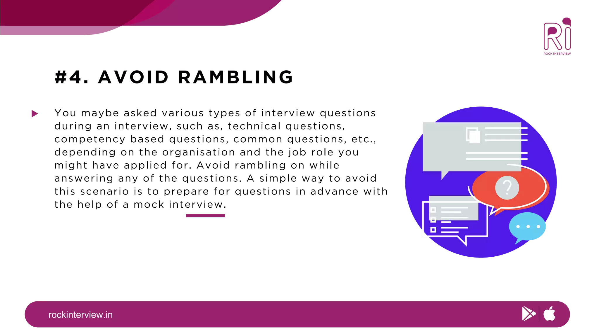 rockinterview.in
#4. AVOID RAMBLING
You maybe asked various types of interview questions
during an interview, such as, technical questions,
competency based questions, common questions, etc.,
depending on the organisation and the job role you
might have applied for. Avoid rambling on while
answering any of the questions. A simple way to avoid
this scenario is to prepare for questions in advance with
the help of a mock interview.
 