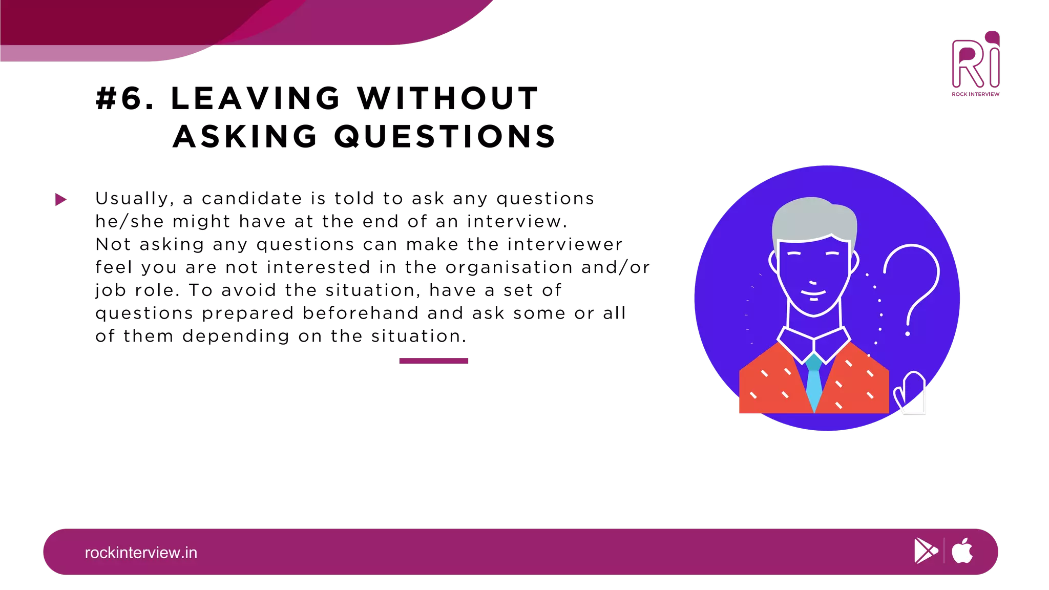 rockinterview.in
#6. LEAVING WITHOUT
ASKING QUESTIONS
Usually, a candidate is told to ask any questions
he/she might have at the end of an interview.
Not asking any questions can make the interviewer
feel you are not interested in the organisation and/or
job role. To avoid the situation, have a set of
questions prepared beforehand and ask some or all
of them depending on the situation.
 