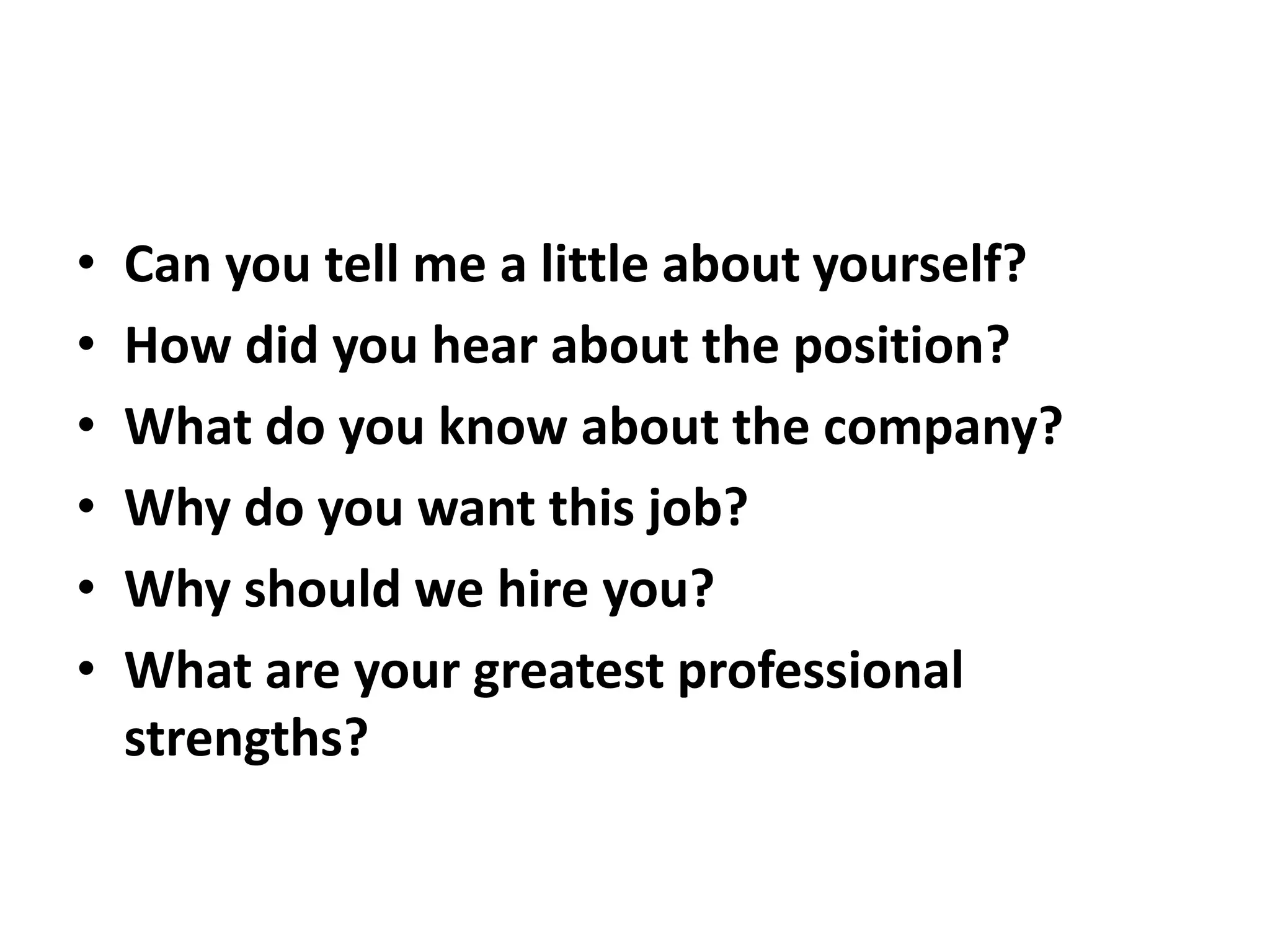 • Can you tell me a little about yourself?
• How did you hear about the position?
• What do you know about the company?
• Why do you want this job?
• Why should we hire you?
• What are your greatest professional
strengths?