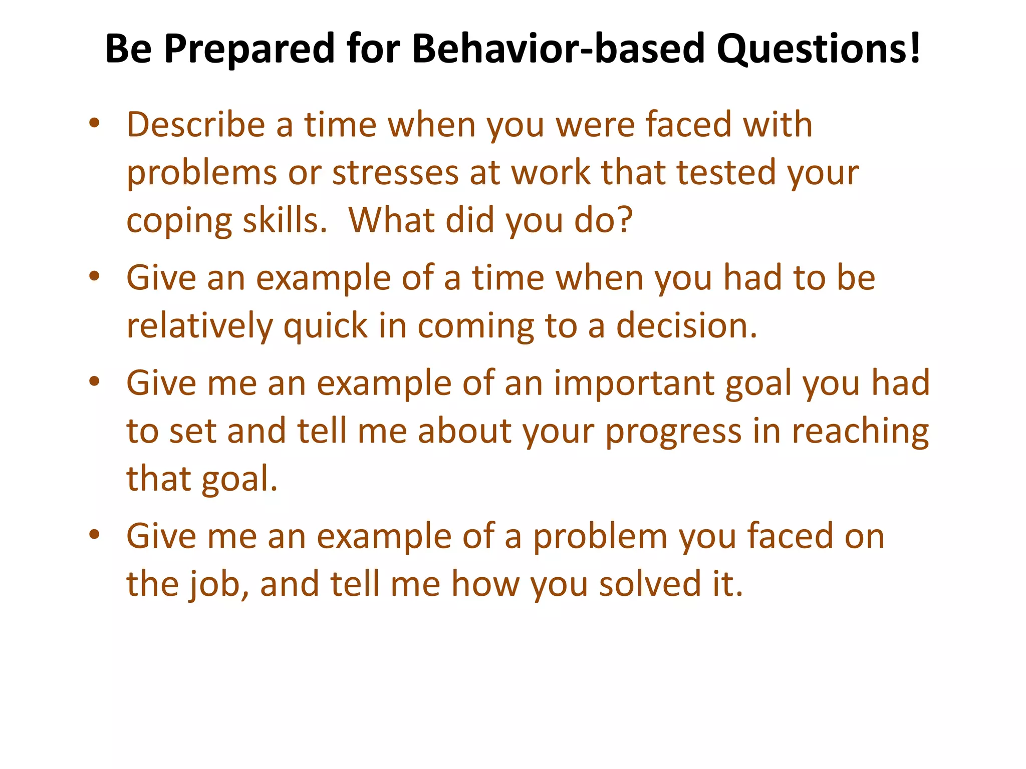 Be Prepared for Behavior-based Questions!
• Describe a time when you were faced with
problems or stresses at work that tested your
coping skills. What did you do?
• Give an example of a time when you had to be
relatively quick in coming to a decision.
• Give me an example of an important goal you had
to set and tell me about your progress in reaching
that goal.
• Give me an example of a problem you faced on
the job, and tell me how you solved it.