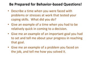 Be Prepared for Behavior-based Questions!
• Describe a time when you were faced with
problems or stresses at work that tested your
coping skills. What did you do?
• Give an example of a time when you had to be
relatively quick in coming to a decision.
• Give me an example of an important goal you had
to set and tell me about your progress in reaching
that goal.
• Give me an example of a problem you faced on
the job, and tell me how you solved it.
 