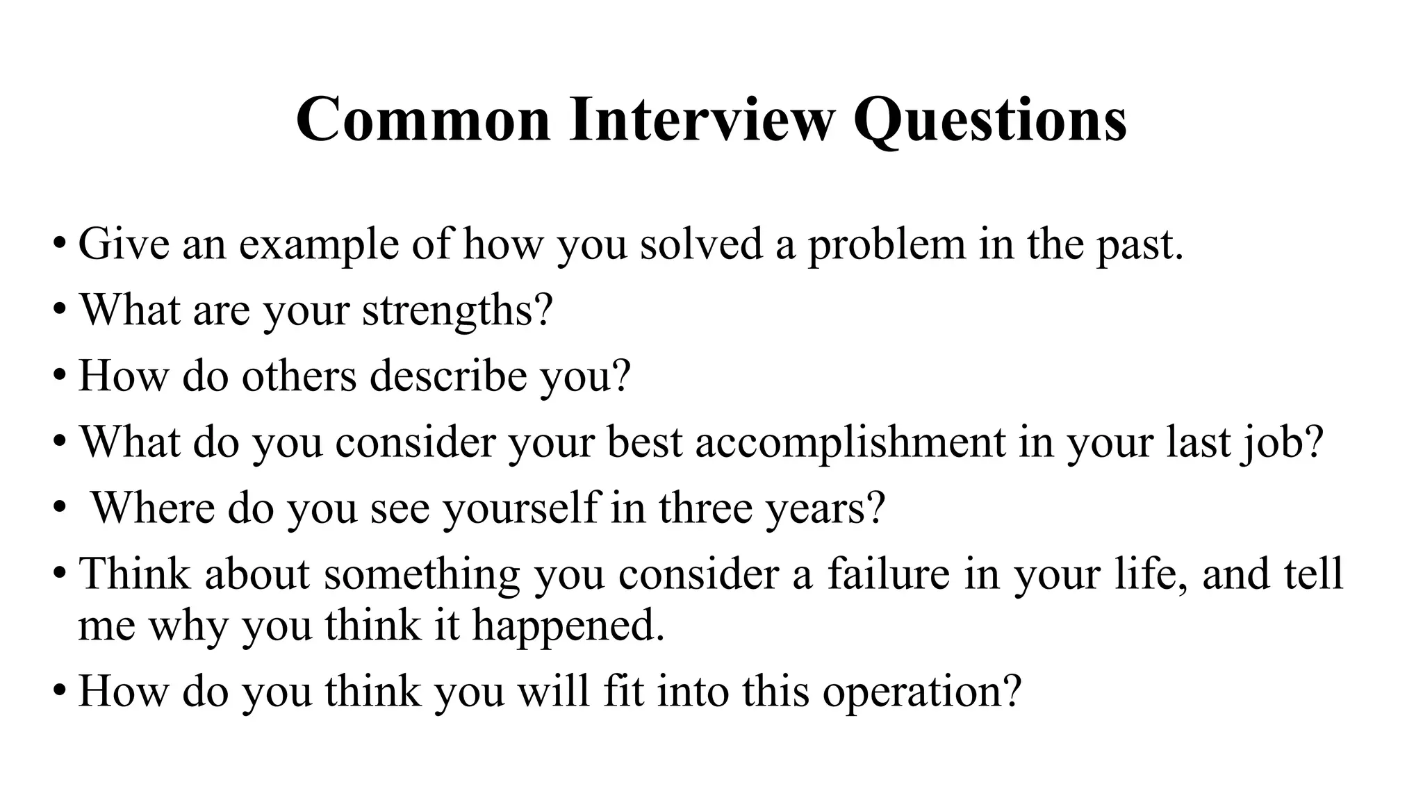 Common Interview Questions
• Give an example of how you solved a problem in the past.
• What are your strengths?
• How do others describe you?
• What do you consider your best accomplishment in your last job?
• Where do you see yourself in three years?
• Think about something you consider a failure in your life, and tell
me why you think it happened.
• How do you think you will fit into this operation?
 