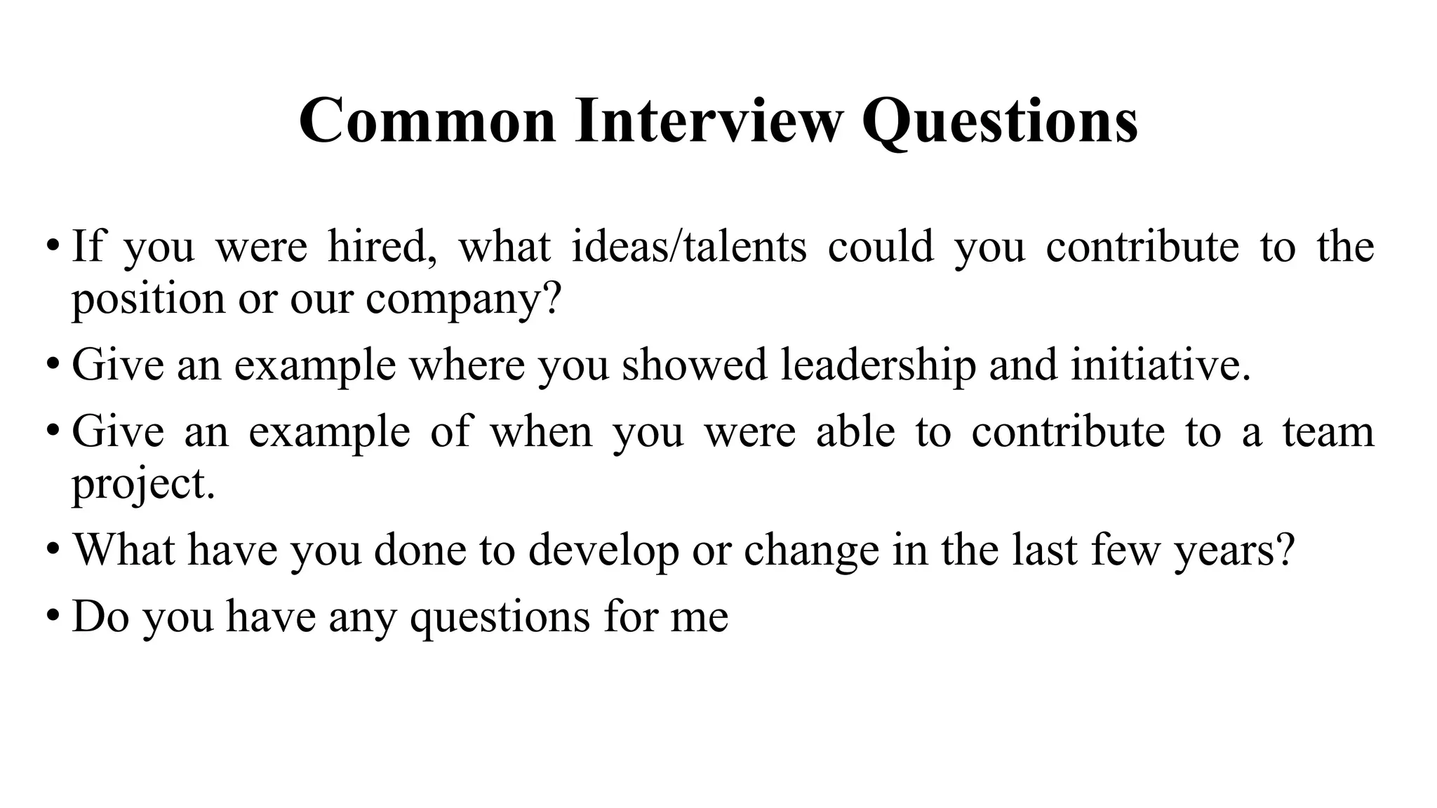 Common Interview Questions
• If you were hired, what ideas/talents could you contribute to the
position or our company?
• Give an example where you showed leadership and initiative.
• Give an example of when you were able to contribute to a team
project.
• What have you done to develop or change in the last few years?
• Do you have any questions for me
 