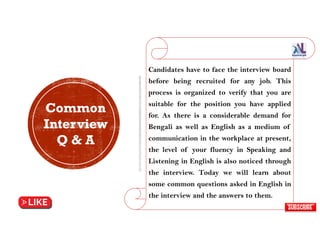Candidates have to face the interview board
before being recruited for any job. This
process is organized to verify that you are
suitable for the position you have applied
for. As there is a considerable demand for
Bengali as well as English as a medium of
communication in the workplace at present,
the level of your fluency in Speaking and
Listening in English is also noticed through
the interview. Today we will learn about
some common questions asked in English in
the interview and the answers to them.
Common
Interview
Q & A
 