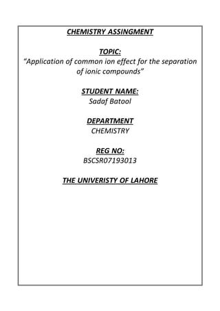 CHEMISTRY ASSINGMENT
TOPIC:
“Application of common ion effect for the separation
of ionic compounds”
STUDENT NAME:
Sadaf Batool
DEPARTMENT
CHEMISTRY
REG NO:
BSCSR07193013
THE UNIVERISTY OF LAHORE
 