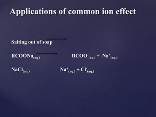 Salting out of soap
RCOONa(aq.) RCOO-
(aq.) + Na+
(aq.)
NaCl(aq.) Na+
(aq.) + Cl-
(aq.)
Applications of common ion effect
 