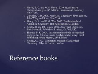  Harris, B. C. and W.H. Harris. 2010. Quantitative
Chemical Analysis. 8th Edition. Freeman and Company
New York.
 Christian, G.D. 2006. Analytical Chemistry. Sixth edition,
John Wiley and Sons, New York.
 Skoog, D. A. and D.M. West 2005. Fundamentals of
Analytical Chemistry. Hot Reinehart Inc., London.
 Kealey, D and P.J.Haines, 2002. Analytical Chemistry,
Bios Scientific Publishers Limited, Oxford, UK.
 Sharma, B. K. 2004. Instrumental methods of chemical
analysis, In; Introduction to Analytical chemistry: Goel
Publishing House Meerut, 23th Edition.
 Reilley, C. 1993. Laboratory Manual of Analytical
Chemistry. Allyn & Bacon, London.
Reference books
 