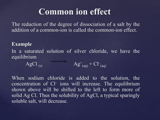 The reduction of the degree of dissociation of a salt by the
addition of a common-ion is called the common-ion effect.
Example
In a saturated solution of silver chloride, we have the
equilibrium
AgCl (s) Ag+
(aq) + Cl–
(aq)
When sodium chloride is added to the solution, the
concentration of Cl– ions will increase. The equilibrium
shown above will be shifted to the left to form more of
solid Ag Cl. Thus the solubility of AgCl, a typical sparingly
soluble salt, will decrease.
Common ion effect
 