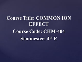 Course Title: COMMON ION
EFFECT
Course Code: CHM-404
Semmester: 4th E
 
