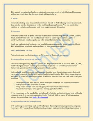 This result is a product that has been redesigned to meet the needs of individuals and businesses
without any restrictions. Furthermore, this is all free of charge.
2. Testing
Ionic makes testing easy. You can test stimulators for iOS or Android using Cordova commands.
You can also test the stimulator on both a mobile and desktop browser. You can also test the
platform to verify its performance. Ionic even supports remote debugging.
3. Community
Popularity comes with its perks. Ionic developers are available to help through Twitter, GitHub,
Slack, and its forum. Ionic can also be closely linked to technologies such as Angular or
Cordova, which are equally popular and offer similar benefits for the community.
Small and medium-sized businesses can benefit from a community for minor coding problems.
This is in addition to painless testing software or open-source functionality.
Ionic Development: The Pros
According to a survey, Ionic covers over 3.2 percent of the mobile app market.
1. A single codebase across various platforms
Ionic was developed using Apache Cordova and Angular framework. It also uses HTML 5, CSS,
and JavaScript as its core technologies for app development. The latest Ionic version offers
framework-agnostic capabilities, but you can still use Angular.
Ionic makes it possible to create mobile apps without the need for native developers. Instead, it
can be used by anyone familiar with web technologies and Angular. This allows you to leverage
web skills to create functional applications. In addition, you can create one code base for all your
platforms.
• Development costs were reduced, native developers were hired, and codebase maintenance
• Both platforms offer faster time-to-market
• Using built-in browser tools and debugging software makes maintenance easy
• You can transform your Ionic app into a desktop application or PWA.
If you concentrate on the speed of the app’s launch in both the application stores, Ionic will make
economic sense. It is much cheaper to develop for Android, iOS, or maybe Windows devices
using a single code base than native development.
2. Popular technologies and ease-of-learning
Web technologies are widely used, and JavaScript is the most preferred programming language.
However, a 2019 survey found that front-end developers make up the third largest percentage of
 