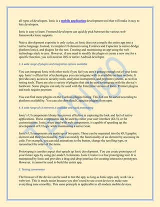 all types of developers. Ionic is a mobile application development tool that will make it easy to
hire developers.
Ionic is easy to learn. Frontend developers can quickly pick between the various web
frameworks Ionic supports.
Native development expertise is only a plus, as Ionic does not compile the entire app into a
native language. Instead, it compiles UI elements using Cordova and Capacitor (a native-bridge
platform Ionic), and plugins for the rest. Creating and maintaining an app using the web
technology stack is easy. However, if you need to modify the plugin or create a new one for a
specific function, you will need an iOS or native Android developer.
3. A wide range of plugins and integration options available
You can integrate Ionic with other tools if you feel you aren’t getting enough out of your Ionic
app. Ionic’s official list of technologies you can integrate with is available on their website. It
provides easy access to security tools, analytical instruments, and payment systems, as well as
testing tools. There are also a variety of plugins that can be used to integrate with the device’s
hardware. Some plugins can only be used with the Enterprise version of Ionic. Premier plugins
and tools require payment.
You can find more plugins on the Cordova plugins listing. This list can be sorted according to
platform availability. You can also download Capacitor plugins from npm.
4. A wide range of UI elements is available and rapid prototyping
Ionic’s UI components library has proven effective in capturing the look and feel of native
applications. These components can be used to create your user interface (GUI), or for
customizations. Ionic, when used with web components, is capable of speeding up the
development of UI logic while maintaining a native look.
Ionic’s UI components are made up of two parts. These can be separated into the GUI graphic
element and their functionality. You can modify the functionality of an element by accessing its
code. For example, you can add animations to the button, change the scrolling type, or
reconstruct the order of the items.
Prototyping is another aspect that speeds up Ionic development. You can create prototypes of
your future apps by using pre-made UI elements. Ionic Creator is a free prototyping tool. It is
maintained by Ionic and provides a drag-and-drop interface for creating interactive prototypes.
However, it cannot be used to build the entire app.
5. Testing convenience
The browser of the device can be used to test the app, as long as Ionic apps only work via a
webview. This is much easier because you don’t need to use a test device to make sure
everything runs smoothly. This same principle is applicable to all modern mobile devices.
 