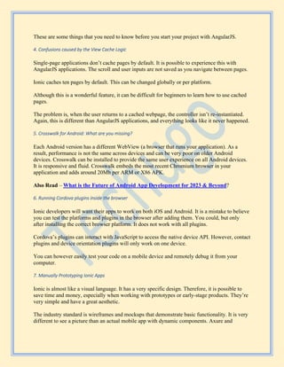 These are some things that you need to know before you start your project with AngularJS.
4. Confusions caused by the View Cache Logic
Single-page applications don’t cache pages by default. It is possible to experience this with
AngularJS applications. The scroll and user inputs are not saved as you navigate between pages.
Ionic caches ten pages by default. This can be changed globally or per platform.
Although this is a wonderful feature, it can be difficult for beginners to learn how to use cached
pages.
The problem is, when the user returns to a cached webpage, the controller isn’t re-instantiated.
Again, this is different than AngularJS applications, and everything looks like it never happened.
5. Crosswalk for Android: What are you missing?
Each Android version has a different WebView (a browser that runs your application). As a
result, performance is not the same across devices and can be very poor on older Android
devices. Crosswalk can be installed to provide the same user experience on all Android devices.
It is responsive and fluid. Crosswalk embeds the most recent Chromium browser in your
application and adds around 20Mb per ARM or X86 APK.
Also Read – What is the Future of Android App Development for 2023 & Beyond?
6. Running Cordova plugins inside the browser
Ionic developers will want their apps to work on both iOS and Android. It is a mistake to believe
you can test the platforms and plugins in the browser after adding them. You could, but only
after installing the correct browser platform. It does not work with all plugins.
Cordova’s plugins can interact with JavaScript to access the native device API. However, contact
plugins and device orientation plugins will only work on one device.
You can however easily test your code on a mobile device and remotely debug it from your
computer.
7. Manually Prototyping Ionic Apps
Ionic is almost like a visual language. It has a very specific design. Therefore, it is possible to
save time and money, especially when working with prototypes or early-stage products. They’re
very simple and have a great aesthetic.
The industry standard is wireframes and mockups that demonstrate basic functionality. It is very
different to see a picture than an actual mobile app with dynamic components. Axure and
 