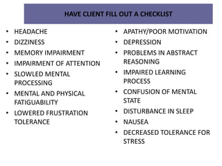 HAVE CLIENT FILL OUT A CHECKLIST
• HEADACHE
• DIZZINESS
• MEMORY IMPAIRMENT
• IMPAIRMENT OF ATTENTION
• SLOWLED MENTAL
PROCESSING
• MENTAL AND PHYSICAL
FATIGUABILITY
• LOWERED FRUSTRATION
TOLERANCE
• APATHY/POOR MOTIVATION
• DEPRESSION
• PROBLEMS IN ABSTRACT
REASONING
• IMPAIRED LEARNING
PROCESS
• CONFUSION OF MENTAL
STATE
• DISTURBANCE IN SLEEP
• NAUSEA
• DECREASED TOLERANCE FOR
STRESS
 