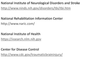 National Institute of Neurological Disorders and Stroke
http://www.ninds.nih.gov/disorders/tbi/tbi.htm
National Rehabilitation Information Center
http://www.naric.com/
National Institute of Health
https://vsearch.nlm.nih.gov
Center for Disease Control
http://www.cdc.gov/traumaticbraininjury/
 