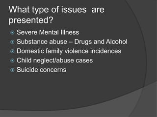 What type of issues are
presented?
 Severe Mental Illness
 Substance abuse – Drugs and Alcohol
 Domestic family violence incidences
 Child neglect/abuse cases
 Suicide concerns
 