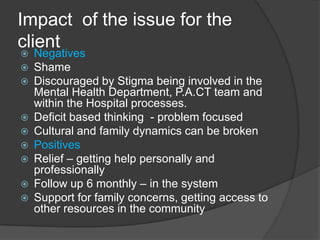 Impact of the issue for the
client
   Negatives
   Shame
   Discouraged by Stigma being involved in the
    Mental Health Department, P.A.CT team and
    within the Hospital processes.
   Deficit based thinking - problem focused
   Cultural and family dynamics can be broken
   Positives
   Relief – getting help personally and
    professionally
   Follow up 6 monthly – in the system
   Support for family concerns, getting access to
    other resources in the community
 