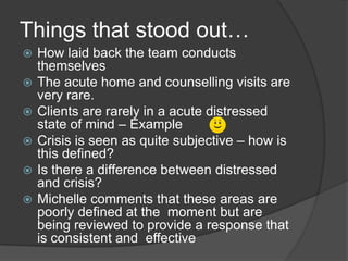 Things that stood out…
   How laid back the team conducts
    themselves
   The acute home and counselling visits are
    very rare.
   Clients are rarely in a acute distressed
    state of mind – Example
   Crisis is seen as quite subjective – how is
    this defined?
   Is there a difference between distressed
    and crisis?
   Michelle comments that these areas are
    poorly defined at the moment but are
    being reviewed to provide a response that
    is consistent and effective
 