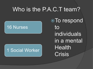 Who is the P.A.C.T team?
                  To   respond
16 Nurses          to
                   individuals
                   in a mental
1 Social Worker
                   Health
                   Crisis
 