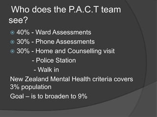 Who does the P.A.C.T team
see?
 40% - Ward Assessments
 30% - Phone Assessments
 30% - Home and Counselling visit
        - Police Station
         - Walk in
New Zealand Mental Health criteria covers
3% population
Goal – is to broaden to 9%
 