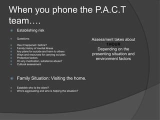 When you phone the P.A.C.T
team….
   Establishing risk

   Questions:                                            Assessment takes about
   Has it happened before?                                       1HOUR
   Family history of mental illness                         Depending on the
   Any plans for suicide and harm to others
   Ways and resources for carrying out plan              presenting situation and
   Protective factors                                      environment factors
   On any medication, substance abuse?
   Cultural assessment




   Family Situation: Visiting the home.

   Establish who is the client?
   Who's aggravating and who is helping the situation?
 