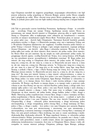 tego Chrystusa narodził się najpierw pospolitym, zwyczajnym człowiekiem i nie był
jeszcze jednością osoby zespolony ze Słowem Bożym; potem osoba Słowa zstąpiła
nań i przybrała go sobie. Więc chociaż teraz przez Słowo przybrany, żyje w chwale
Bożej, to jednak przez jakiś czas nie było żadnej różnicy między nim a innymi ludźmi.

XIII.

(18) Tak to przeciwko wierze katolickiej Nestoriusz, Apolinarys i Fotyn - te wściekłe
psy - szczekają. Fotyn nie uznaje Trójcy, Apolinarys uważa naturę Słowa za
przemienną, nie uznaje dwóch istności w Chrystusie, przeczy albo w ogóle istnieniu
duszy w Chrystusie albo w najlepszym razie odmawia jej świadomości i rozumu,
twierdzi, że miejsce świadomości zajęło Słowo Boże. Nestoriusz głosi, że zawsze - czy
że przez jakiś czas - dwóch było Chrystusów. Natomiast Kościół katolicki posiada
prawdziwą wiedzę i o Bogu, i o Zbawicielu naszym; więc ani o tajemnicy Trójcy, ani
o Wcieleniu Chrystusa bluźnierstw nie wygłasza. Uwielbia bowiem jedno bóstwo w
pełni Trójcy i równość Trójcy w jednym i tym samym majestacie, wyznaje jednego
Jezusa Chrystusa - nie dwóch - jako Boga i człowieka zarazem. Wierzy, że w Nim
jedna tylko jest osoba, ale dwie istności; dwie istności, ale jedna osoba: dwie istności,
bo Słowo Boże nie jest zmienne, by się mogło na ciało przemienić; jedna osoba, bo
przyjmując dwóch synów, czciłby Kościół nie Trójcę, lecz cztery bóstwa. (19) Przyda
się ten przedmiot jeszcze szczegółowiej i dokładniej rozwinąć. W Bogu jedna jest
istność, ale trzy osoby, w Chrystusie dwie istności, ale jedna osoba. W Trójcy jest:
inny ten, a inny ten, ale nie: inna ta, a inna ta; w Zbawicielu zaś jest: inna ta, a inna
ta, ale nie: inny ten, a inny ten. Dlaczego mówię: "w Trójcy jest: inny ten a inny ten,
ale nie: inna ta a inna ta"? Bo inny jest co do osoby Ojciec, inny Syn, inny Duch
Święty, a jednak i Ojciec, i Syn, i Duch Święty mają nie różną, lecz tę samą naturę.
Dlaczego znowu mówię: "w Zbawicielu zaś jest: inna ta, a inna ta, ale nie: inny ten, a
inny ten"? Bo inna jest istność bóstwa a inna istność człowieczeństwa, a mimo to
bóstwo i człowieczeństwo to nie dwaj, lecz jeden i ten sam Chrystus, jeden i ten sam
Syn Boży, jedna i ta sama osoba Chrystusa, Syna Bożego. Podobnie w człowieku co
innego ciało, a co innego dusza, lecz dusza i ciało tworzą jednego i tego samego
człowieka. W Piotrze czy Pawle co innego dusza, a co innego ciało; a przecież ciało
i dusza to nie dwa Piotry; nie ma też i dwóch Pawłów; jeden dusza, a drugi ciało, lecz
istnieje tylko jeden i ten sam Piotr, jeden i ten sam Paweł, każdy z nich złożony z
dwóch rożnych istności: z duszy i ciała. Tak samo więc w jednym i tym samym
Chrystusie są dwie istności, ale jedna boska, druga ludzka; jedna z Ojca, druga z
Matki- Dziewicy; jedna współwieczna i równa Ojcu, druga z czasu i mniejsza od Ojca;
jedna współistotna z Ojcem, druga równa co do istoty matce; - a jednak w tych obu
istnościach jest jeden i ten sam Chrystus. Nie ma więc dwóch Chrystusów: jeden
Chrystus-Bóg, a drugi - człowiek; jeden niestworzony, a drugi stworzony; jeden
niecierpiętliwy, a drugi cierpiętliwy; jeden równy Ojcu, a drugi mniejszy od Ojca;
jeden z Ojca, a drugi z matki; - lecz jeden i ten sam Chrystus jest zarazem Bogiem
i człowiekiem, ten sam jest niestworzony i stworzony, ten sam niezmienny i
niecierpiętliwy, a zarazem zmienny i cierpiętliwy, ten sam i równy Ojcu, i mniejszy od
Ojca, ten sam przed wiekami z Ojca zrodzony, ten sam w czasie narodzony z matki:
doskonały Bóg, doskonały człowiek. W Bogu zupełność bóstwa, w człowieku pełnia
człowieczeństwa. Pełnia, powtarzam człowieczeństwa, bo posiada ono i duszę i ciało
zarazem; ciało prawdziwe, nasze, z matki wzięte, duszę zaś wyposażoną w intelekt,
obdarzoną świadomością i rozumem. Jest więc w Chrystusie Słowo, dusza i ciało, ale
wszystko to razem stanowi jednego Chrystusa, jednego Syna Bożego, jednego


                                           10
 