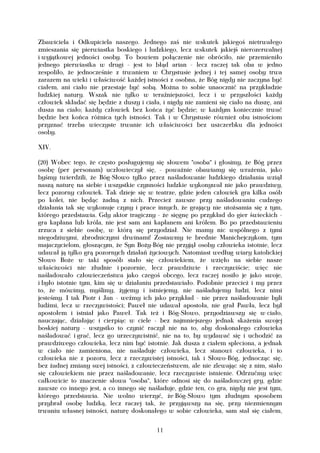 Zbawiciela i Odkupiciela naszego. Jednego zaś nie wskutek jakiegoś nietrwałego
zmieszania się pierwiastka boskiego i ludzkiego, lecz wskutek jakiejś nierozerwalnej
i wyjątkowej jedności osoby. To bowiem połączenie nie obróciło, nie przemieniło
jednego pierwiastka w drugi - jest to błąd arian - lecz raczej tak oba w jedno
zespoliło, że jednocześnie z trwaniem w Chrystusie jednej i tej samej osoby trwa
zarazem na wieki i właściwość każdej istności z osobna, że Bóg nigdy nie zaczyna być
ciałem, ani ciało nie przestaje być sobą. Można to sobie unaocznić na przykładzie
ludzkiej natury. Wszak nie tylko w teraźniejszości, lecz i w przyszłości każdy
człowiek składać się będzie z duszy i ciała, i nigdy nie zamieni się ciało na duszę, ani
dusza na ciało; każdy człowiek bez końca żyć będzie; w każdym koniecznie trwać
będzie bez końca różnica tych istności. Tak i w Chrystusie również obu istnościom
przyznać trzeba wieczyste trwanie ich właściwości bez uszczerbku dla jedności
osoby.

XIV.

(20) Wobec tego, że często posługujemy się słowem "osoba" i głosimy, że Bóg przez
osobę (per personam) uczłowieczył się, - poważnie obawiamy się wrażenia, jako
byśmy twierdzili, że Bóg-Słowo tylko przez naśladowanie ludzkiego działania wziął
naszą naturę na siebie i wszystkie czynności ludzkie wykonywał nie jako prawdziwy,
lecz pozorny człowiek. Tak dzieje się w teatrze, gdzie jeden człowiek gra kilka osób
po kolei, nie będąc żadną z nich. Przecież zawsze przy naśladowaniu cudzego
działania tak się wykonuje czyny i prace innych, że grający nie utożsamia się z tym,
którego przedstawia. Gdy aktor tragiczny - że sięgnę po przykład do gier świeckich -
gra kapłana lub króla, nie jest sam ani kapłanem ani królem. Bo po przedstawieniu
zrzuca z siebie osobę, w którą się przyodział. Nie mamy nic wspólnego z tymi
niegodziwymi, zbrodniczymi drwinami! Zostawmy te brednie Manichejczykom, tym
majaczycielom, głoszącym, że Syn Boży-Bóg nie przyjął osoby człowieka istotnie, lecz
udawał ją tylko grą pozornych działań życiowych. Natomiast według wiary katolickiej
Słowo Boże w taki sposób stało się człowiekiem, że wzięło na siebie nasze
właściwości nie złudnie i pozornie, lecz prawdziwie i rzeczywiście; więc nie
naśladowało człowieczeństwa jako czegoś obcego, lecz raczej nosiło je jako swoje,
i było istotnie tym, kim się w działaniu przedstawiało. Podobnie przecież i my przez
to, że mówimy, myślimy, żyjemy i istniejemy, nie naśladujemy ludzi, lecz nimi
jesteśmy. I tak Piotr i Jan - weźmy ich jako przykład - nie przez naśladowanie byli
ludźmi, lecz w rzeczywistości; Paweł nie udawał apostoła, nie grał Pawła, lecz był
apostołem i istniał jako Paweł. Tak też i Bóg-Słowo, przyodziawszy się w ciało,
nauczając, działając i cierpiąc w ciele - bez najmniejszego jednak skażenia swojej
boskiej natury - wszystko to czynić raczył nie na to, aby doskonałego człowieka
naśladować i grać, lecz go urzeczywistnić, nie na to, by wydawać się i uchodzić za
prawdziwego człowieka, lecz nim być istotnie. Jak dusza z ciałem spleciona, a jednak
w ciało nie zamieniona, nie naśladuje człowieka, lecz stanowi człowieka, i to
człowieka nie z pozoru, lecz z rzeczywistej istności, tak i Słowo-Bóg, jednocząc się,
bez żadnej zmiany swej istności, z człowieczeństwem, ale nie zlewając się z nim, stało
się człowiekiem nie przez naśladowanie, lecz rzeczywiste istnienie. Odrzućmy więc
całkowicie to znaczenie słowa "osoba", które odnosi się do naśladowczej gry, gdzie
zawsze co innego jest, a co innego się naśladuje, gdzie ten, co gra, nigdy nie jest tym,
którego przedstawia. Nie wolno wierzyć, że Bóg-Słowo tym złudnym sposobem
przybrał osobę ludzką, lecz raczej tak, że przyjąwszy na się, przy niezmiennym
trwaniu własnej istności, naturę doskonałego w sobie człowieka, sam stał się ciałem,


                                          11
 