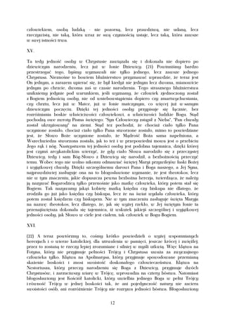 człowiekiem, osobą ludzką - nie pozorną, lecz prawdziwą, nie udaną, lecz
rzeczywistą, nie taką, która wraz ze swą czynnością ustaje, lecz taką, która zawsze
w swej istności trwa.

XV.

Ta tedy jedność osoby w Chrystusie zawiązała się i dokonała nie dopiero po
dziewiczym narodzeniu, lecz już w łonie Dziewicy. (21) Powinniśmy bardzo
przestrzegać tego, byśmy wyznawali nie tylko jednego, lecz zawsze jednego
Chrystusa. Nieznośne to bowiem bluźnierstwo przyznawać wprawdzie, że teraz jest
On jednym, a zarazem upierać się, że był kiedyż nie jednym lecz dwoma, mianowicie
jednym po chrzcie, dwoma zaś w czasie narodzenia. Tego strasznego bluźnierstwa
unikniemy jedynie pod warunkiem, jeśli wyznamy, że człowiek zjednoczony został
z Bogiem jednością osoby, nie od wniebowstąpienia dopiero czy zmartwychwstania,
czy chrztu, lecz już w Matce, już w łonie matczynym, co więcej już w samym
dziewiczym poczęciu. Dzięki tej jedności osoby przypisuje się łącznie, bez
rozróżniania boskie właściciwości człowiekowi, a właściwości ludzkie Bogu. Stąd
pochodzą owe zwroty Pisma świętego: "Syn Człowieczy zstąpił z Nieba", "Pan chwały
został ukrzyżowany" na ziemi. Stąd tez pochodzi, że chociaż ciało tylko Pana
uczynione zostało, chociaż ciało tylko Pana stworzone zostało, mimo to powiedziane
jest, że Słowo Boże uczynione zostało, że Mądrość Boża sama napełniona, a
Wszechwiedza stworzona została, jak to też i w przepowiedni mowa jest o przebiciu
Jego rąk i nóg. Następstwem tej jedności osoby jest podobna tajemnica, dzięki której
jest czymś arcykatolickim wierzyć, że gdy ciało Słowa narodziło się z przeczystej
Dziewicy, tedy i sam Bóg-Słowo z Dziewicy się narodził, a bezbożnością przeczyć
temu. Wobec tego nie wolno nikomu odmawiać świętej Maryi przywilejów łaski Bożej
i wyjątkowej chwały. Dzięki szczególnemu darowi Pana i Boga naszego, a Jej Syna,
najprawdziwiej zasługuje ona na to błogosławione wyznanie, że jest theotokos; lecz
nie w tym znaczeniu, jakie dopuszcza pewna bezbożna herezja, twierdząca, że należy
ją nazywać Bogarodzicą tylko przenośnie jako matkę człowieka, który potem stał się
Bogiem. Tak nazywamy jakąś kobietę matką księdza czy biskupa nie dlatego, że
zrodziła go już jako księdza czy biskupa, lecz że na świat wydała człowieka, który
potem został księdzem czy biskupem. Nie w tym znaczeniu zasługuje święta Maryja
na nazwę: theotokos; lecz dlatego, że, jak się wyżej rzekło, w Jej świętym łonie ta
przenajświętsza dokonała się tajemnica, iż wskutek jakiejś szczególnej i wyjątkowej
jedności osoby, jak Słowo w ciele jest ciałem, tak człowiek w Bogu-Bogiem.

XVI.

(22) A teraz powtórzmy to, cośmy krótko powiedzieli o wyżej wspomnianych
herezjach i o wierze katolickiej, dla utrwalenia w pamięci, jeszcze krócej i zwięźlej;
przez to zostaną te rzeczy lepiej zrozumiane i silniej w myśli utkwią. Więc klątwa na
Fotyna, który nie przyjmuje pełności Trójcy i Chrystusa uważa za zwyczajnego
człowieka tylko. Klątwa na Apolinarysa, który przyjmuje spowodowane przemianą
skażenie boskości i znosi swoistość doskonałego człowieczeństwa. Klątwa na
Nestoriusza, który przeczy narodzeniu się Boga z Dziewicy, przyjmuje dwóch
Chrystusów, i zarzuciwszy wiarę w Trójcę, wprowadza na cztery bóstwa. Natomiast
błogosławiony jest Kościół katolicki, który uwielbia jednego Boga w pełni Trójcy
i równość Trójcy w jednej boskości tak, że ani pojedynczość natury nie zaciera
swoistości osób, ani rozróżnienie Trójcy nie rozrywa jedności bóstwa. Błogosławiony


                                         12
 